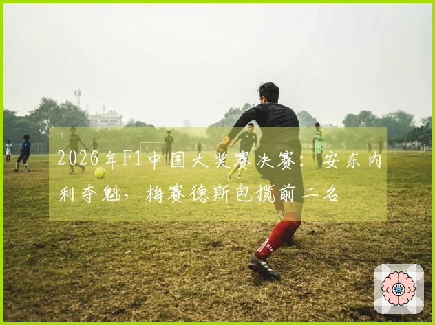 2026年F1中国大奖赛决赛：安东内利夺魁，梅赛德斯包揽前二名