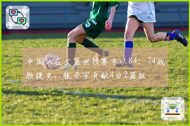 中国队在女篮世预赛中以84：74战胜捷克，张子宇贡献4分2篮板