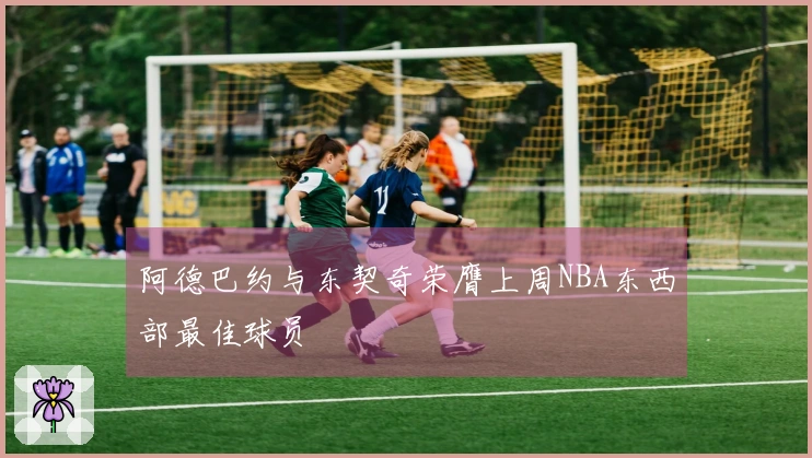 阿德巴约与东契奇荣膺上周NBA东西部最佳球员