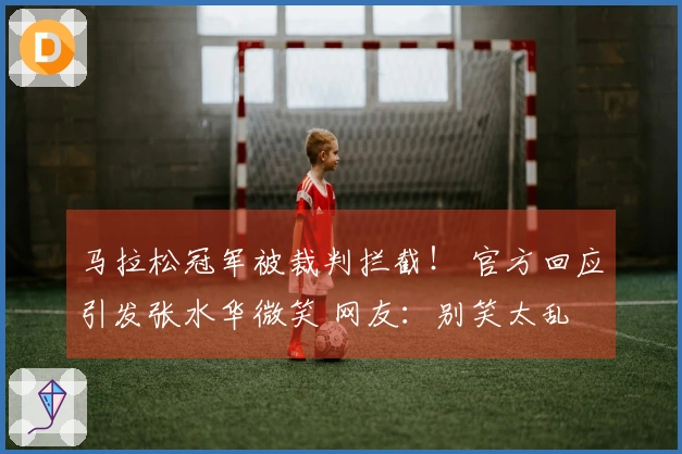 马拉松冠军被裁判拦截！ 官方回应引发张水华微笑 网友：别笑太乱