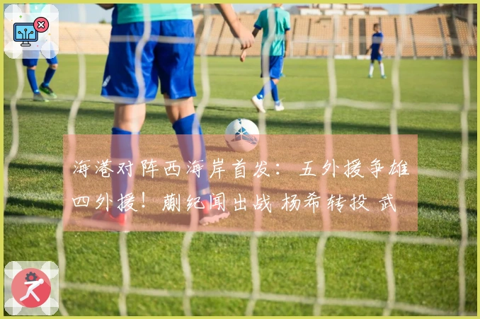海港对阵西海岸首发：五外援争雄四外援！蒯纪闻出战 杨希转投 武磊坐板凳