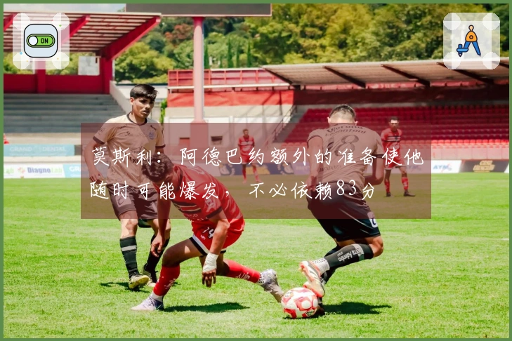 莫斯利：阿德巴约额外的准备使他随时可能爆发，不必依赖83分