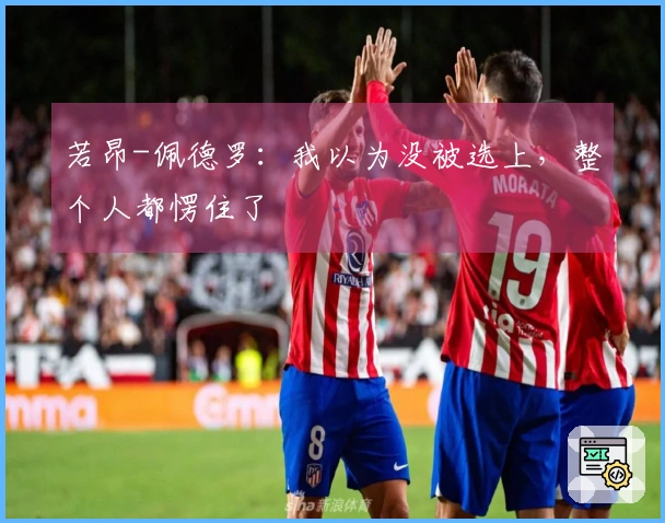 若昂-佩德罗：我以为没被选上，整个人都愣住了