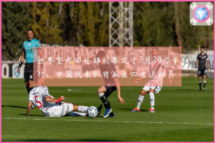 世界室内田径锦标赛定于3月20日举行，中国代表队将派出四名运动员参赛