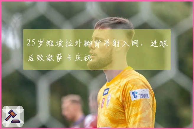 25岁维埃拉外脚背吊射入网，进球后致敬萨卡庆祝