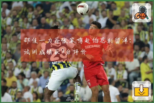 邵佳一力荐张家鸣赴伯恩利留洋：试训成绩获9分评价