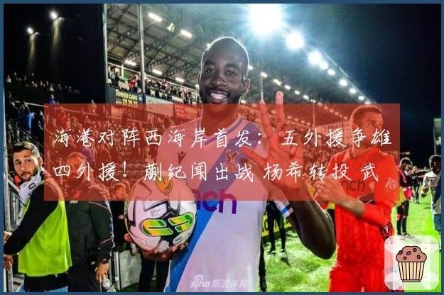 海港对阵西海岸首发：五外援争雄四外援！蒯纪闻出战 杨希转投 武磊坐板凳