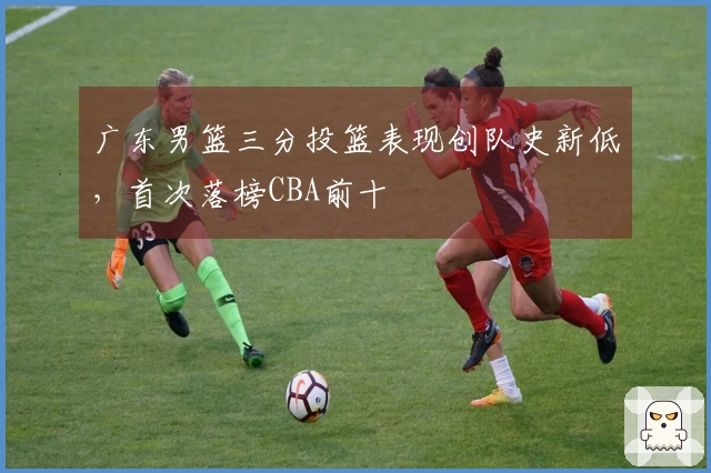 广东男篮三分投篮表现创队史新低，首次落榜CBA前十