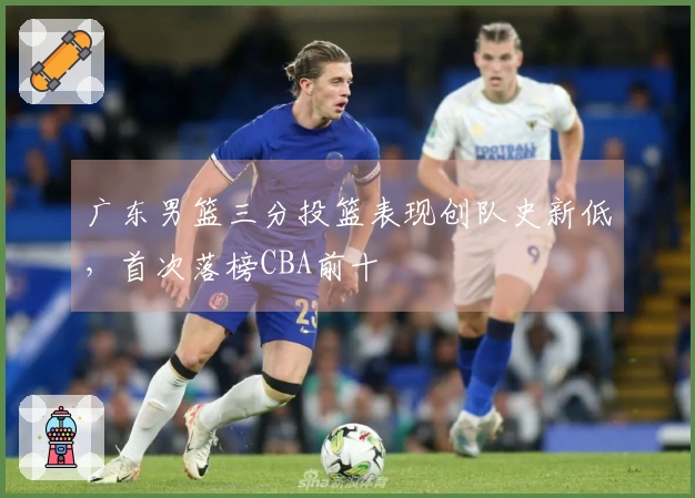 广东男篮三分投篮表现创队史新低，首次落榜CBA前十