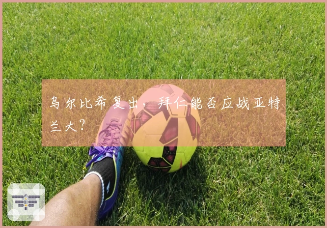 乌尔比希复出，拜仁能否应战亚特兰大？