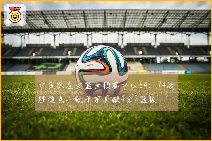 中国队在女篮世预赛中以84：74战胜捷克，张子宇贡献4分2篮板